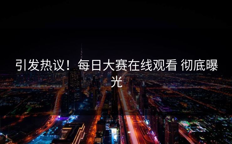 引发热议！每日大赛在线观看 彻底曝光