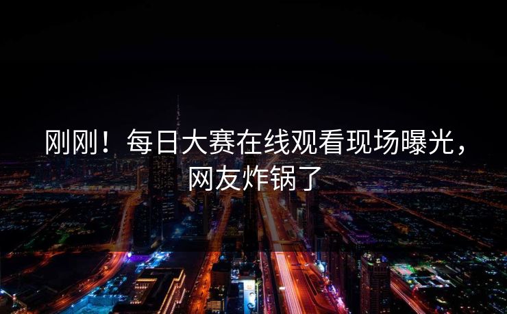 刚刚！每日大赛在线观看现场曝光，网友炸锅了