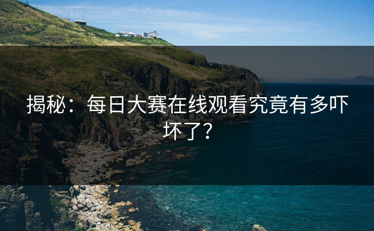 揭秘：每日大赛在线观看究竟有多吓坏了？