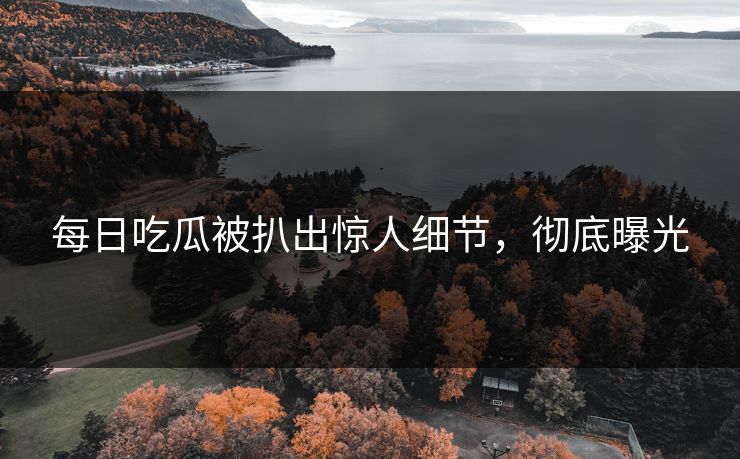 每日吃瓜被扒出惊人细节，彻底曝光