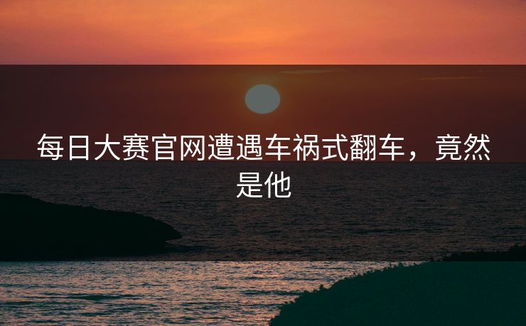 每日大赛官网遭遇车祸式翻车，竟然是他