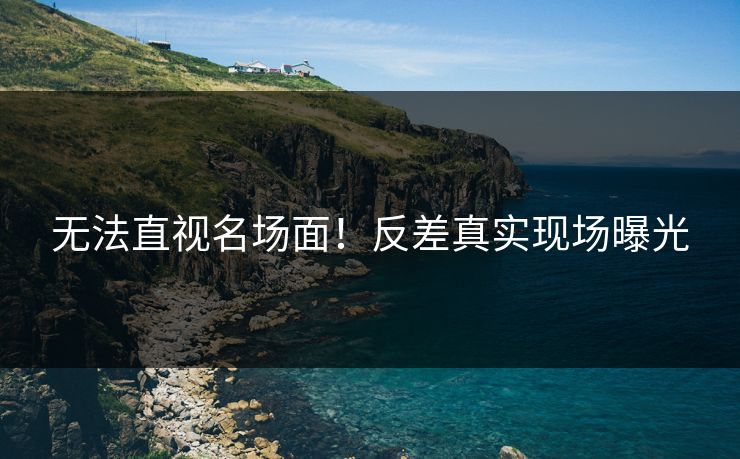 无法直视名场面！反差真实现场曝光