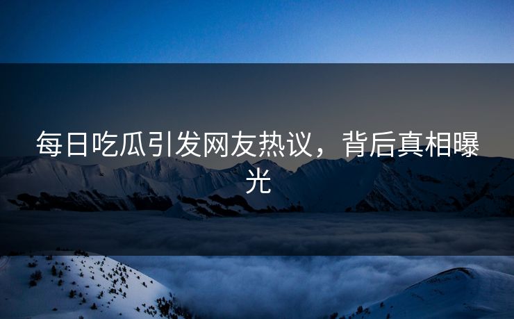 每日吃瓜引发网友热议，背后真相曝光