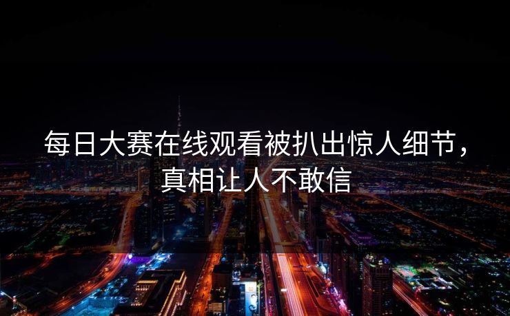 每日大赛在线观看被扒出惊人细节，真相让人不敢信