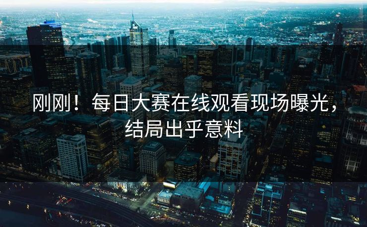 刚刚！每日大赛在线观看现场曝光，结局出乎意料