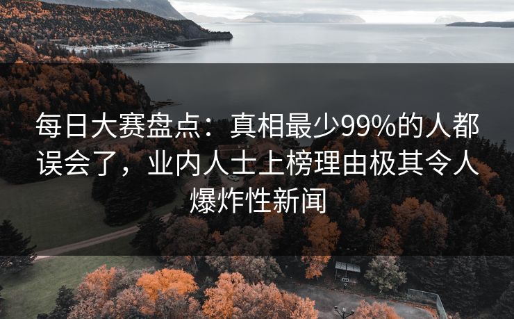 每日大赛盘点：真相最少99%的人都误会了，业内人士上榜理由极其令人爆炸性新闻