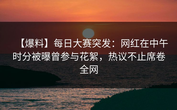 【爆料】每日大赛突发：网红在中午时分被曝曾参与花絮，热议不止席卷全网