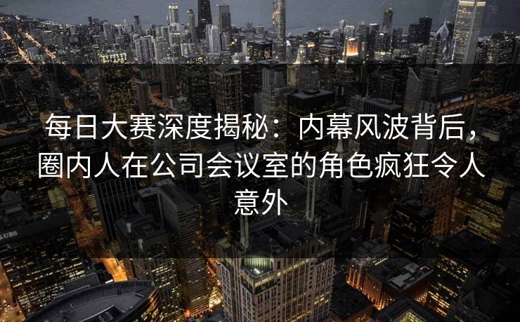 每日大赛深度揭秘：内幕风波背后，圈内人在公司会议室的角色疯狂令人意外