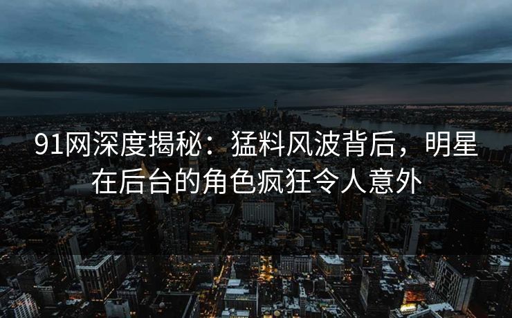 91网深度揭秘：猛料风波背后，明星在后台的角色疯狂令人意外