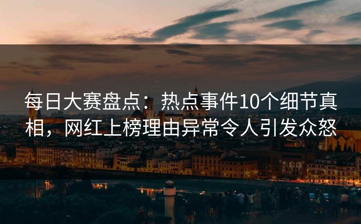 每日大赛盘点：热点事件10个细节真相，网红上榜理由异常令人引发众怒