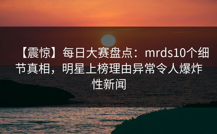 【震惊】每日大赛盘点：mrds10个细节真相，明星上榜理由异常令人爆炸性新闻