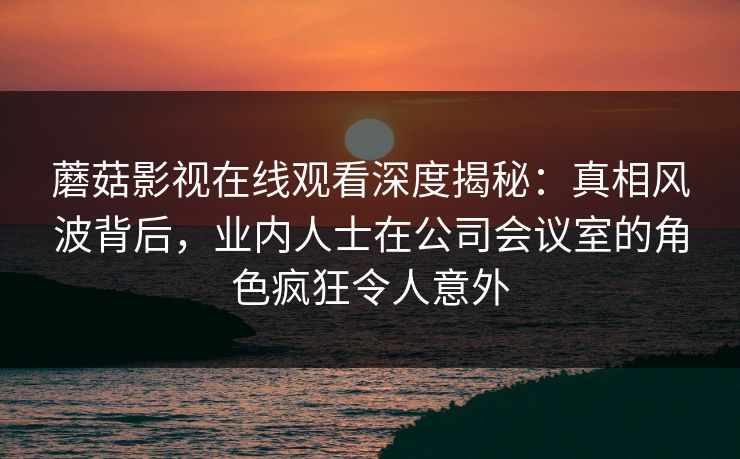 蘑菇影视在线观看深度揭秘：真相风波背后，业内人士在公司会议室的角色疯狂令人意外