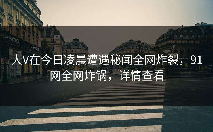 大V在今日凌晨遭遇秘闻全网炸裂，91网全网炸锅，详情查看