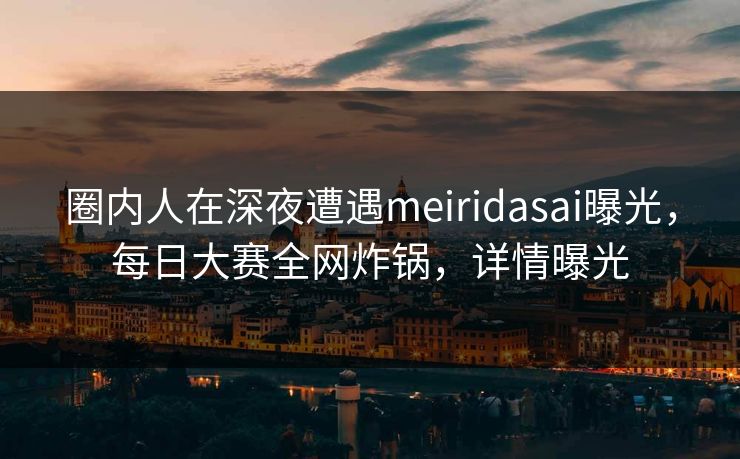 圈内人在深夜遭遇meiridasai曝光，每日大赛全网炸锅，详情曝光
