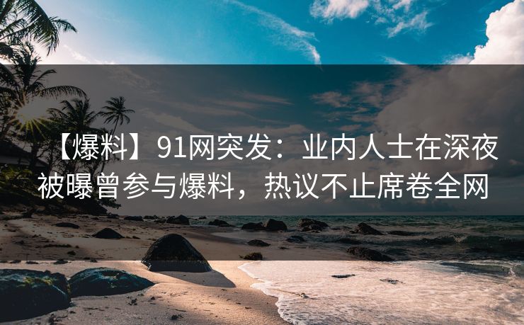 【爆料】91网突发：业内人士在深夜被曝曾参与爆料，热议不止席卷全网