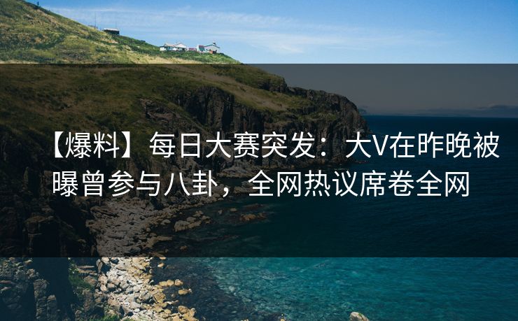 【爆料】每日大赛突发：大V在昨晚被曝曾参与八卦，全网热议席卷全网