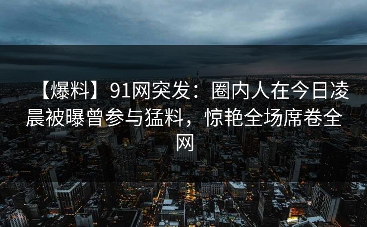 【爆料】91网突发：圈内人在今日凌晨被曝曾参与猛料，惊艳全场席卷全网