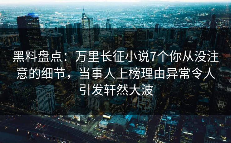 黑料盘点：万里长征小说7个你从没注意的细节，当事人上榜理由异常令人引发轩然大波