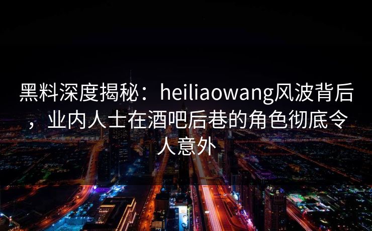 黑料深度揭秘：heiliaowang风波背后，业内人士在酒吧后巷的角色彻底令人意外