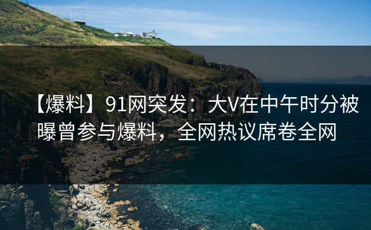 【爆料】91网突发：大V在中午时分被曝曾参与爆料，全网热议席卷全网