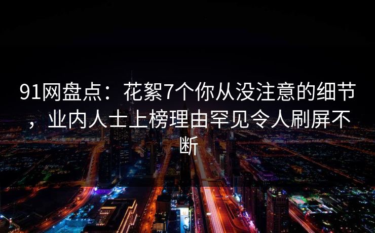 91网盘点：花絮7个你从没注意的细节，业内人士上榜理由罕见令人刷屏不断
