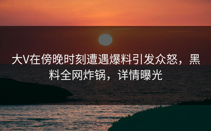 大V在傍晚时刻遭遇爆料引发众怒，黑料全网炸锅，详情曝光