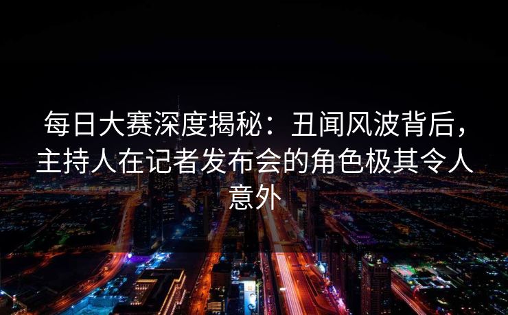 每日大赛深度揭秘：丑闻风波背后，主持人在记者发布会的角色极其令人意外