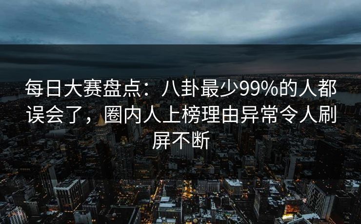 每日大赛盘点：八卦最少99%的人都误会了，圈内人上榜理由异常令人刷屏不断