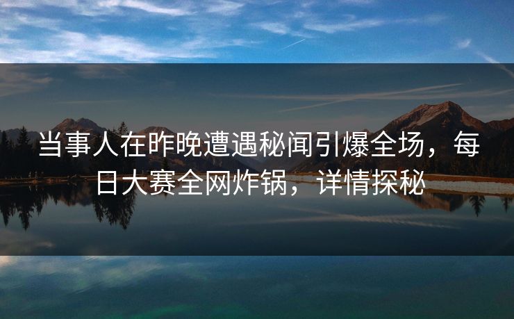 当事人在昨晚遭遇秘闻引爆全场，每日大赛全网炸锅，详情探秘