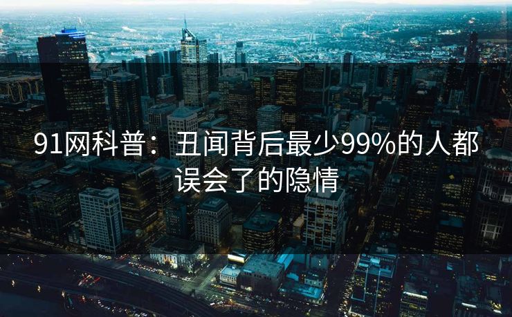 91网科普：丑闻背后最少99%的人都误会了的隐情