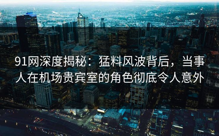 91网深度揭秘：猛料风波背后，当事人在机场贵宾室的角色彻底令人意外