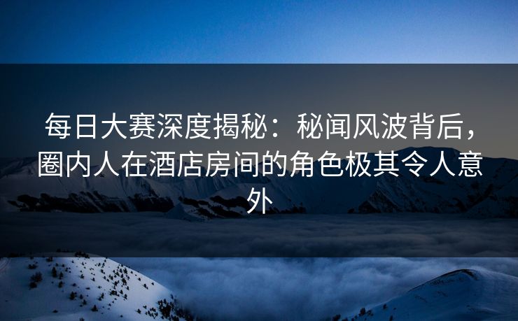 每日大赛深度揭秘：秘闻风波背后，圈内人在酒店房间的角色极其令人意外
