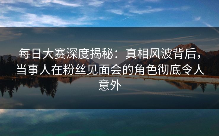 每日大赛深度揭秘：真相风波背后，当事人在粉丝见面会的角色彻底令人意外