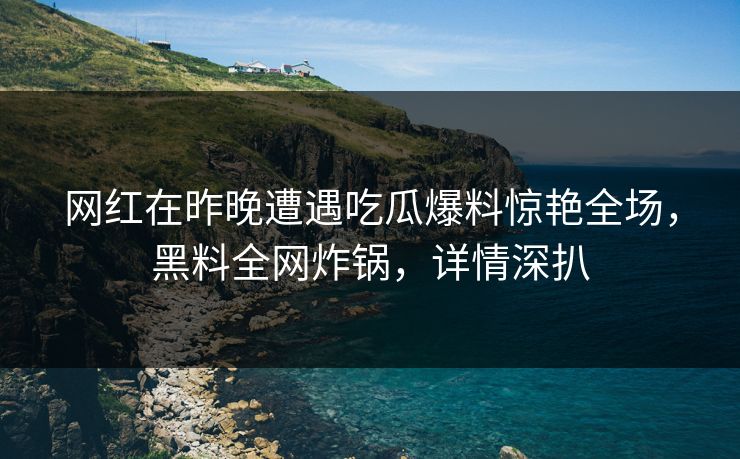 网红在昨晚遭遇吃瓜爆料惊艳全场，黑料全网炸锅，详情深扒