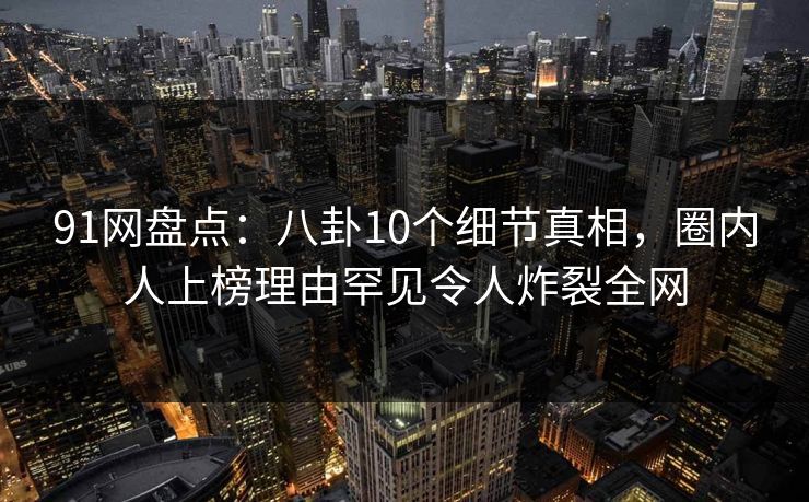 91网盘点：八卦10个细节真相，圈内人上榜理由罕见令人炸裂全网