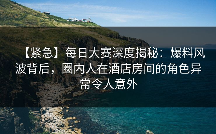 【紧急】每日大赛深度揭秘：爆料风波背后，圈内人在酒店房间的角色异常令人意外