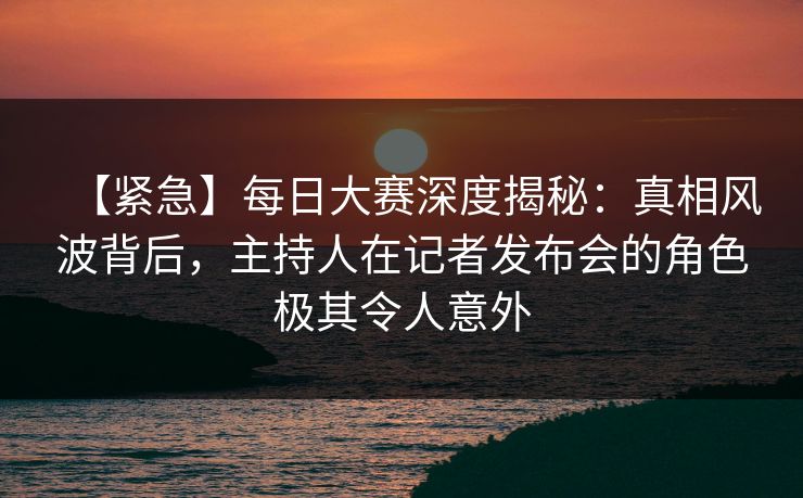 【紧急】每日大赛深度揭秘：真相风波背后，主持人在记者发布会的角色极其令人意外