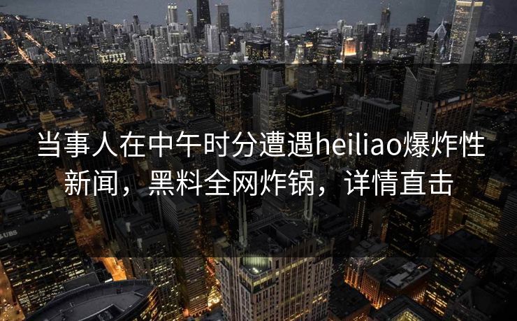 当事人在中午时分遭遇heiliao爆炸性新闻，黑料全网炸锅，详情直击