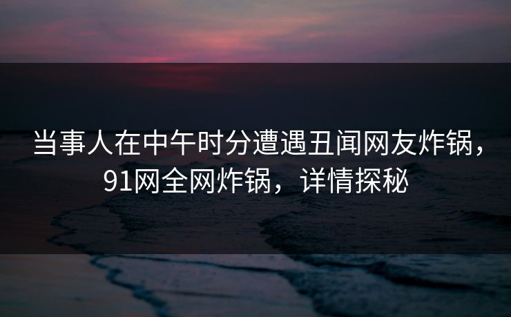 当事人在中午时分遭遇丑闻网友炸锅，91网全网炸锅，详情探秘