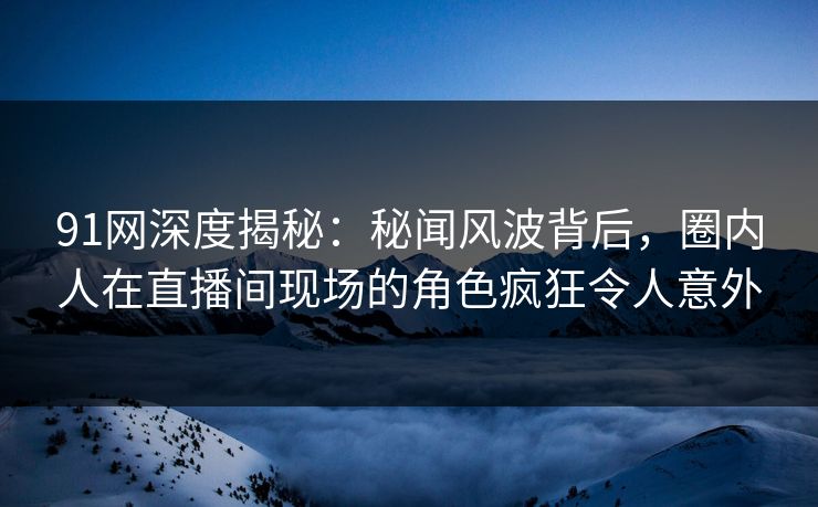 91网深度揭秘：秘闻风波背后，圈内人在直播间现场的角色疯狂令人意外