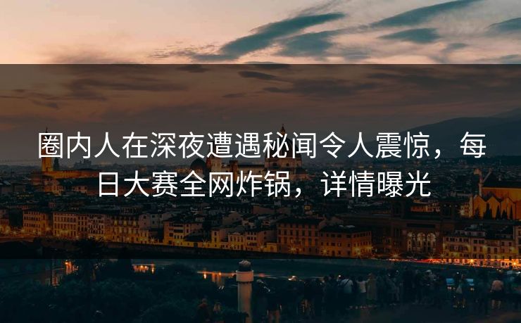 圈内人在深夜遭遇秘闻令人震惊，每日大赛全网炸锅，详情曝光