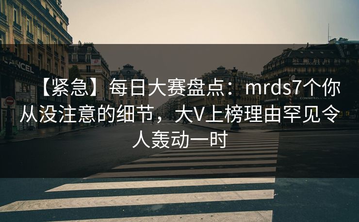 【紧急】每日大赛盘点：mrds7个你从没注意的细节，大V上榜理由罕见令人轰动一时