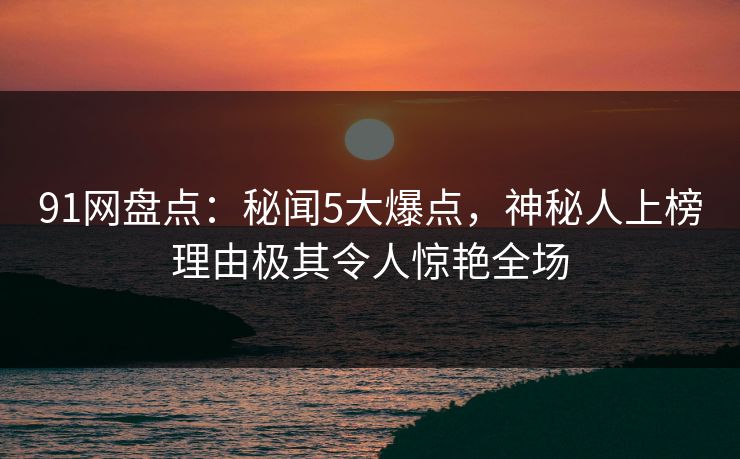 91网盘点：秘闻5大爆点，神秘人上榜理由极其令人惊艳全场