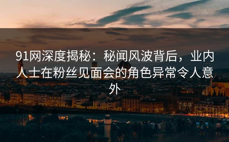 91网深度揭秘：秘闻风波背后，业内人士在粉丝见面会的角色异常令人意外