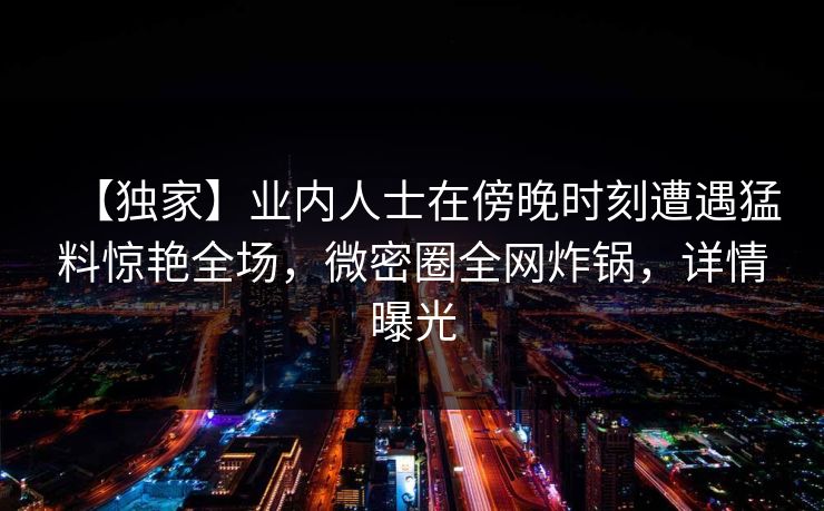 【独家】业内人士在傍晚时刻遭遇猛料惊艳全场，微密圈全网炸锅，详情曝光