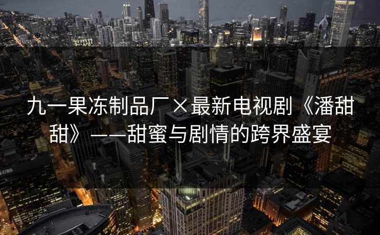 九一果冻制品厂×最新电视剧《潘甜甜》——甜蜜与剧情的跨界盛宴 九一果冻制品厂×最新电视剧《潘甜甜》——甜蜜与剧情的跨界盛宴