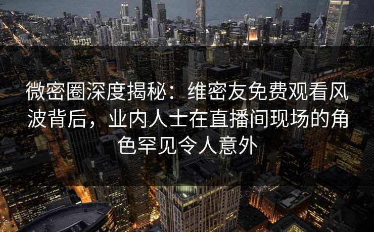 微密圈深度揭秘：维密友免费观看风波背后，业内人士在直播间现场的角色罕见令人意外