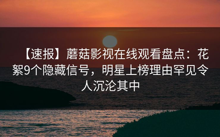 【速报】蘑菇影视在线观看盘点：花絮9个隐藏信号，明星上榜理由罕见令人沉沦其中