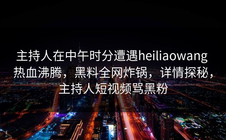 主持人在中午时分遭遇heiliaowang 热血沸腾，黑料全网炸锅，详情探秘，主持人短视频骂黑粉