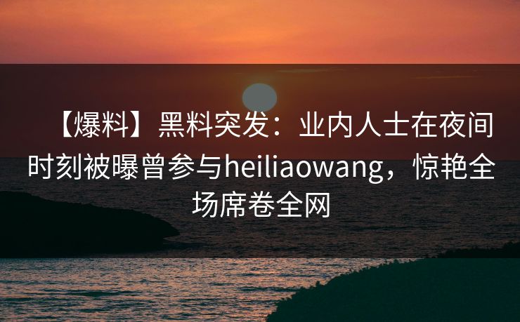【爆料】黑料突发：业内人士在夜间时刻被曝曾参与heiliaowang，惊艳全场席卷全网